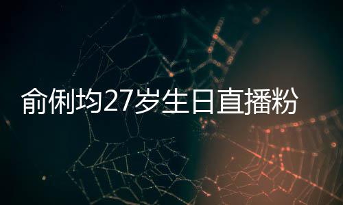 误导俞俐因平直播争被台竞尴尬粉丝福 均27岁生日送祝