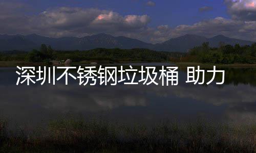 不锈 助明区美丽钢垃力光圾桶建设家园深圳